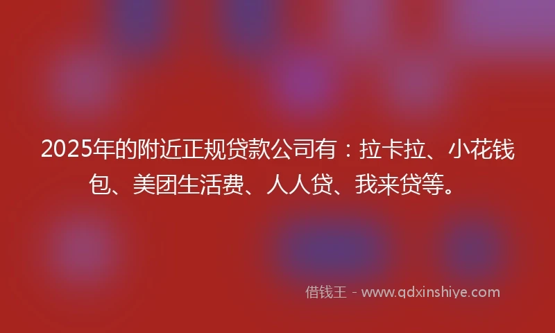 2025年的附近正规贷款公司有：拉卡拉、小花钱包、美团生活费、人人贷、我来贷等。