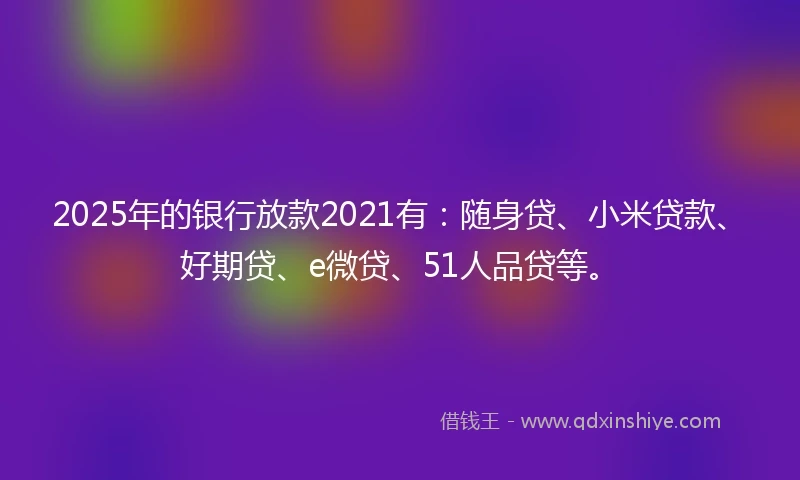 2025年的银行放款2021有：随身贷、小米贷款、好期贷、e微贷、51人品贷等。