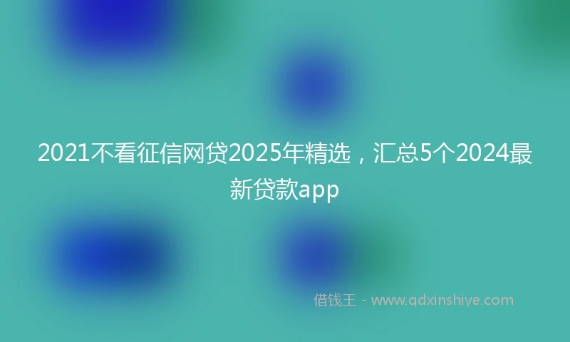 2021不看征信网贷2025年精选，汇总5个2024最新贷款app