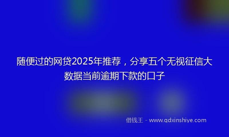 随便过的网贷2025年推荐，分享五个无视征信大数据当前逾期下款的口子
