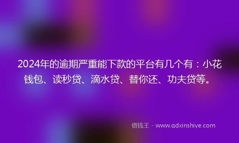 2024年的逾期严重能下款的平台有几个有：小花钱包、读秒贷、滴水贷、替你还、功夫贷等。