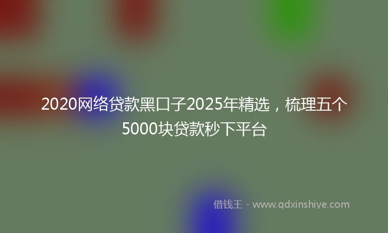2020网络贷款黑口子2025年精选，梳理五个5000块贷款秒下平台