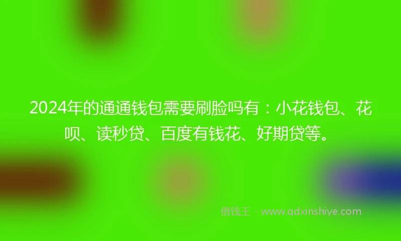 2024年的通通钱包需要刷脸吗有：小花钱包、花呗、读秒贷、百度有钱花、好期贷等。