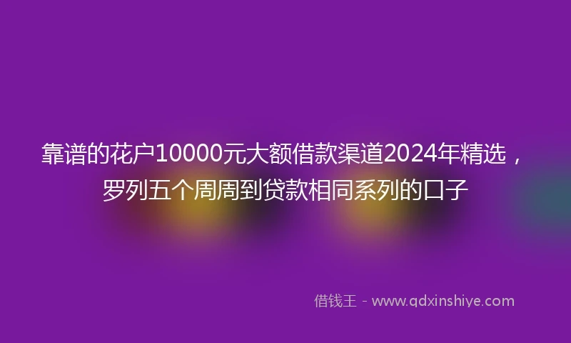 靠谱的花户10000元大额借款渠道2024年精选，罗列五个周周到贷款相同系列的口子