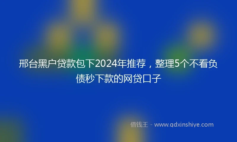 邢台黑户贷款包下2024年推荐，整理5个不看负债秒下款的网贷口子