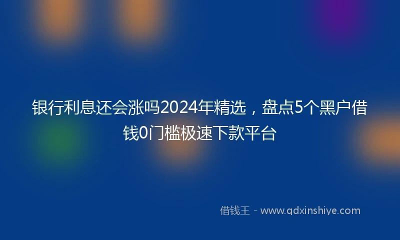 银行利息还会涨吗2024年精选，盘点5个黑户借钱0门槛极速下款平台