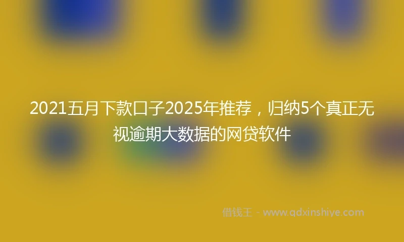 2021五月下款口子2025年推荐，归纳5个真正无视逾期大数据的网贷软件