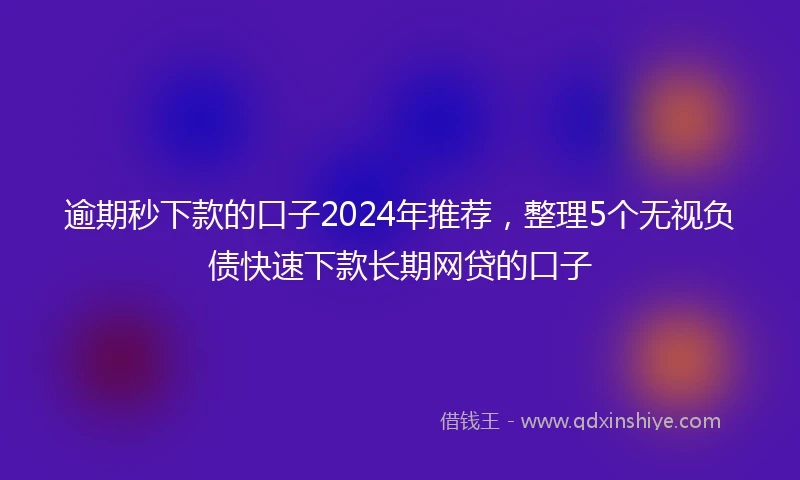 逾期秒下款的口子2024年推荐，整理5个无视负债快速下款长期网贷的口子