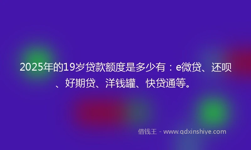 2025年的19岁贷款额度是多少有：e微贷、还呗、好期贷、洋钱罐、快贷通等。