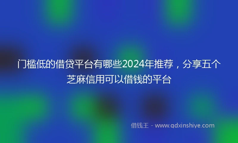 门槛低的借贷平台有哪些2024年推荐，分享五个芝麻信用可以借钱的平台