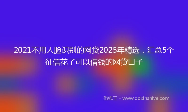 2021不用人脸识别的网贷2025年精选，汇总5个征信花了可以借钱的网贷口子