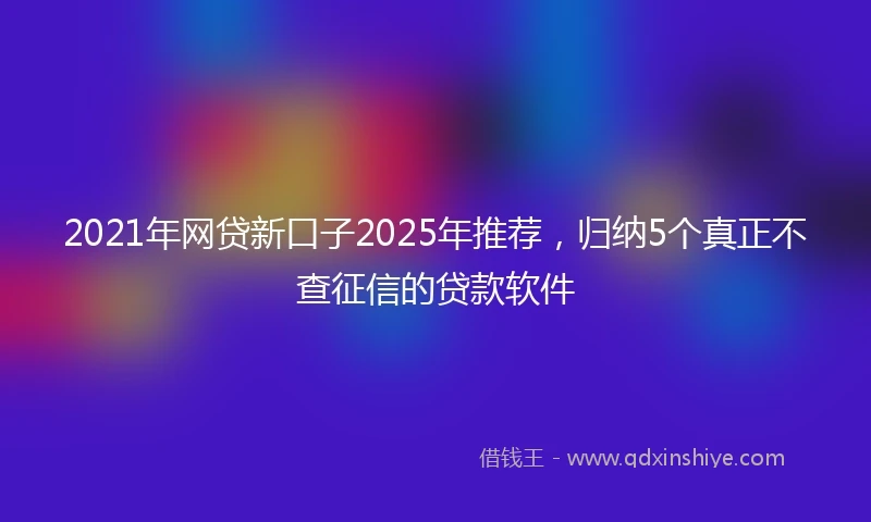 2021年网贷新口子2025年推荐，归纳5个真正不查征信的贷款软件