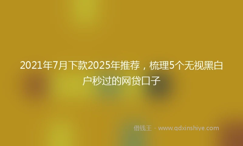 2021年7月下款2025年推荐，梳理5个无视黑白户秒过的网贷口子