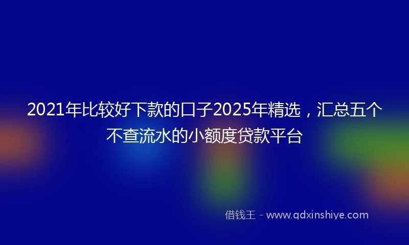 2021年比较好下款的口子2025年精选，汇总五个不查流水的小额度贷款平台