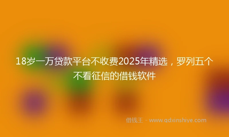18岁一万贷款平台不收费2025年精选，罗列五个不看征信的借钱软件
