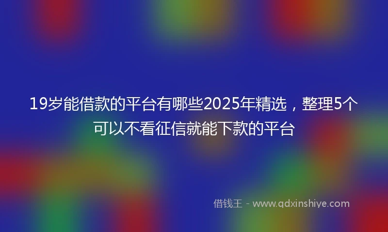19岁能借款的平台有哪些2025年精选，整理5个可以不看征信就能下款的平台