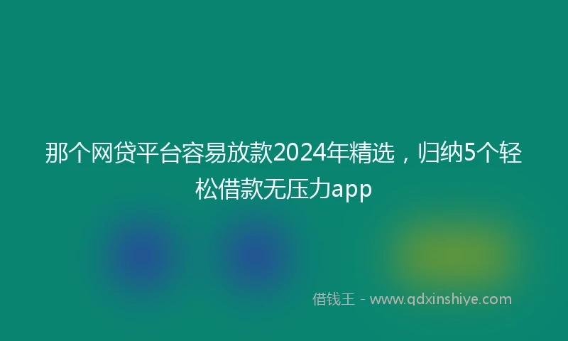 那个网贷平台容易放款2024年精选，归纳5个轻松借款无压力app