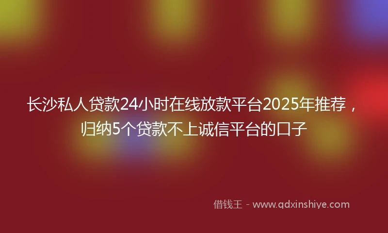 长沙私人贷款24小时在线放款平台2025年推荐，归纳5个贷款不上诚信平台的口子