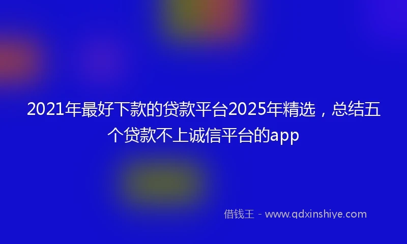 2021年最好下款的贷款平台2025年精选，总结五个贷款不上诚信平台的app