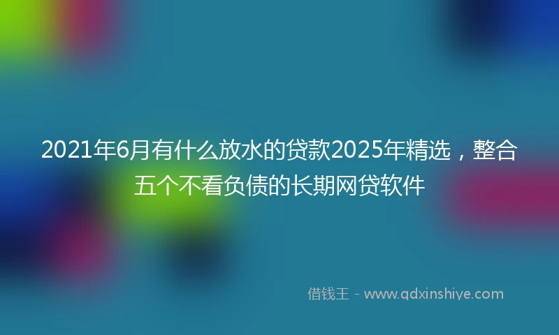 2021年6月有什么放水的贷款2025年精选，整合五个不看负债的长期网贷软件