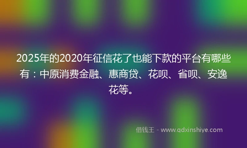 2025年的2020年征信花了也能下款的平台有哪些有：中原消费金融、惠商贷、花呗、省呗、安逸花等。