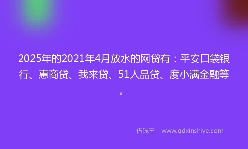 2025年的2021年4月放水的网贷有：平安口袋银行、惠商贷、我来贷、51人品贷、度小满金融等。