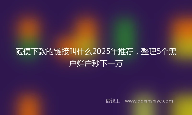 随便下款的链接叫什么2025年推荐，整理5个黑户烂户秒下一万