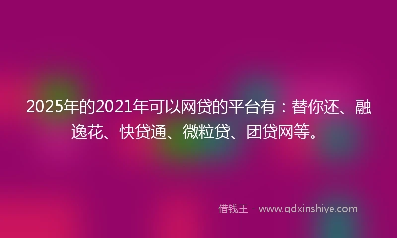 2025年的2021年可以网贷的平台有：替你还、融逸花、快贷通、微粒贷、团贷网等。
