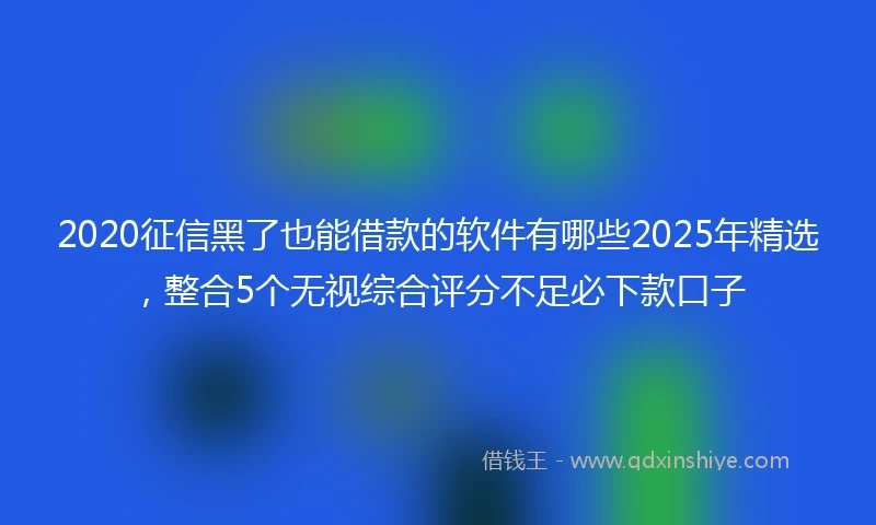 2020征信黑了也能借款的软件有哪些2025年精选，整合5个无视综合评分不足必下款口子