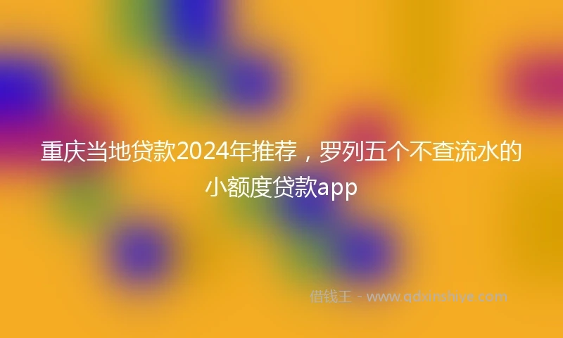 重庆当地贷款2024年推荐，罗列五个不查流水的小额度贷款app