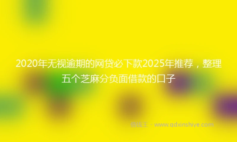 2020年无视逾期的网贷必下款2025年推荐，整理五个芝麻分负面借款的口子