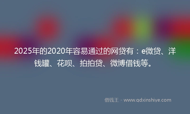 2025年的2020年容易通过的网贷有：e微贷、洋钱罐、花呗、拍拍贷、微博借钱等。
