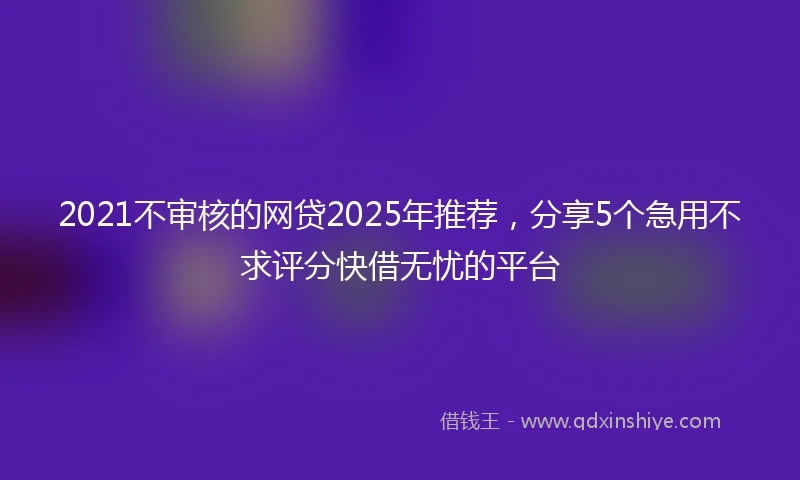 2021不审核的网贷2025年推荐，分享5个急用不求评分快借无忧的平台