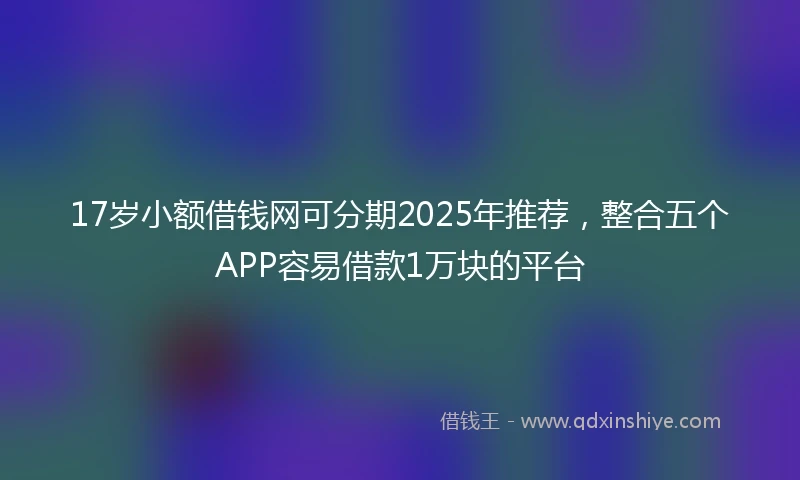17岁小额借钱网可分期2025年推荐，整合五个APP容易借款1万块的平台