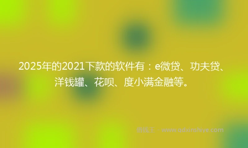 2025年的2021下款的软件有：e微贷、功夫贷、洋钱罐、花呗、度小满金融等。