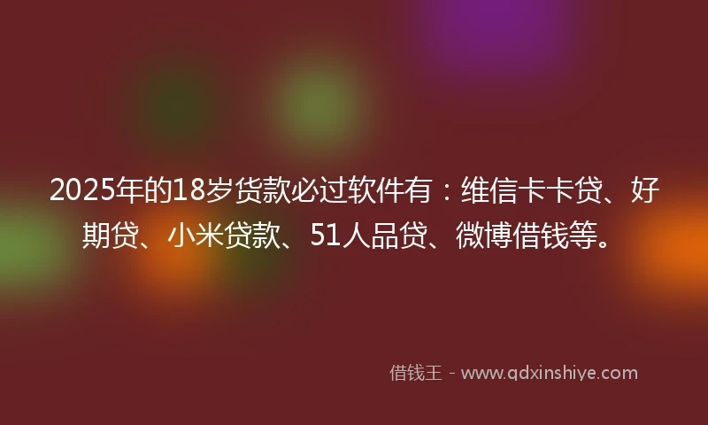 2025年的18岁货款必过软件有：维信卡卡贷、好期贷、小米贷款、51人品贷、微博借钱等。