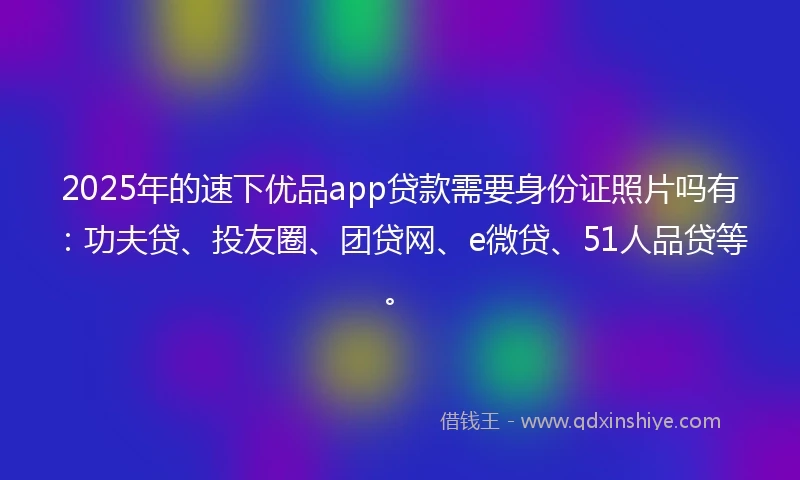 2025年的速下优品app贷款需要身份证照片吗有：功夫贷、投友圈、团贷网、e微贷、51人品贷等。