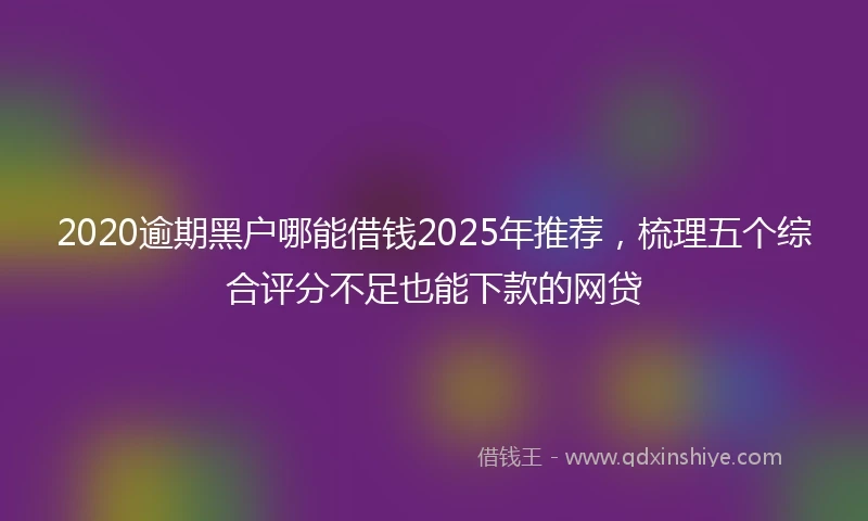 2020逾期黑户哪能借钱2025年推荐，梳理五个综合评分不足也能下款的网贷