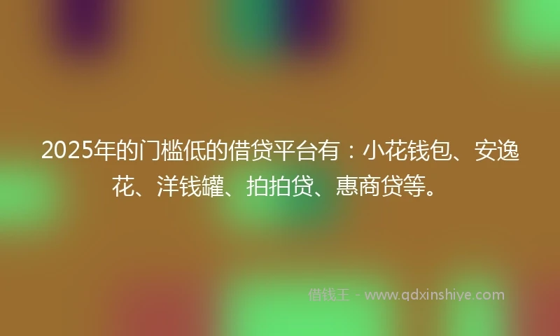2025年的门槛低的借贷平台有：小花钱包、安逸花、洋钱罐、拍拍贷、惠商贷等。