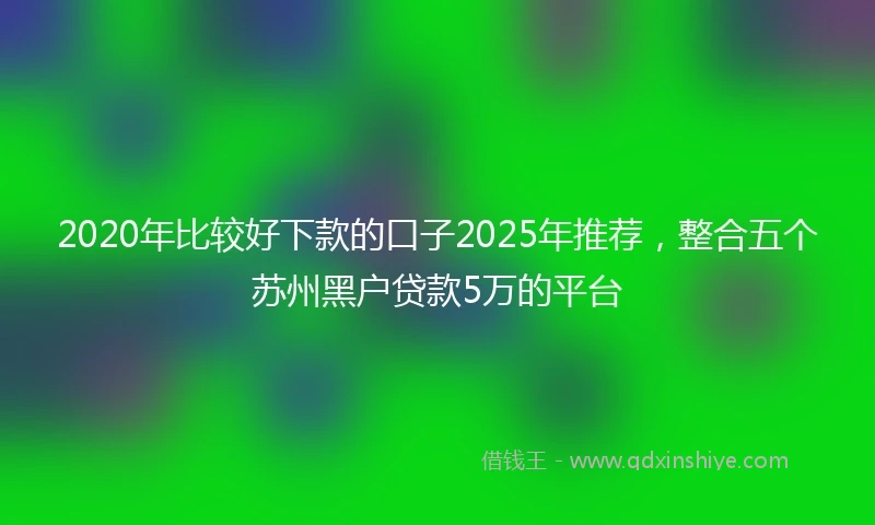 2020年比较好下款的口子2025年推荐，整合五个苏州黑户贷款5万的平台
