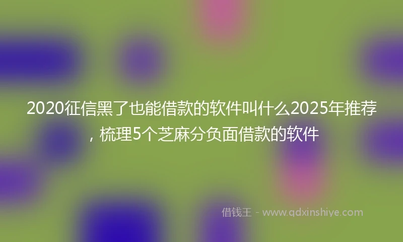 2020征信黑了也能借款的软件叫什么2025年推荐，梳理5个芝麻分负面借款的软件