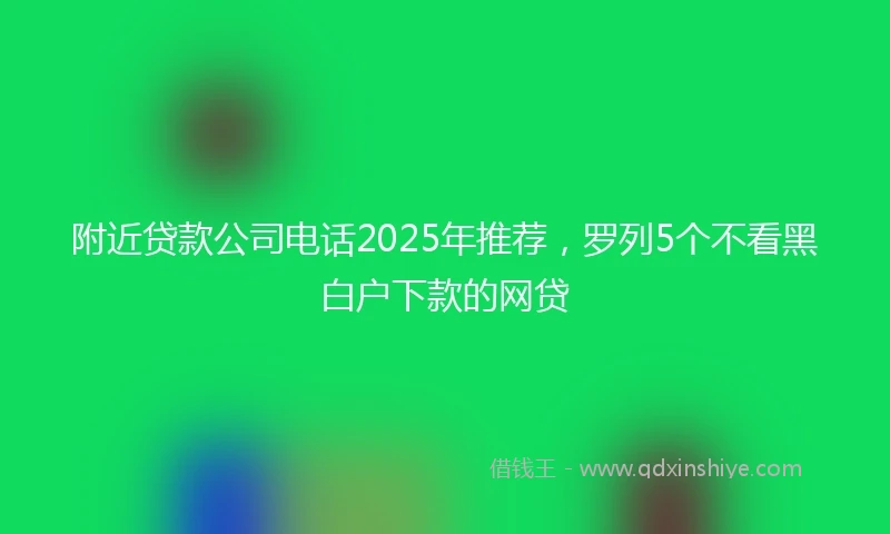 附近贷款公司电话2025年推荐，罗列5个不看黑白户下款的网贷