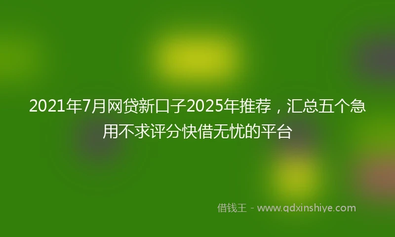 2021年7月网贷新口子2025年推荐，汇总五个急用不求评分快借无忧的平台