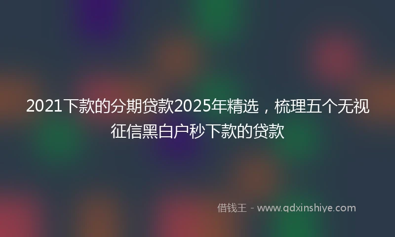 2021下款的分期贷款2025年精选，梳理五个无视征信黑白户秒下款的贷款