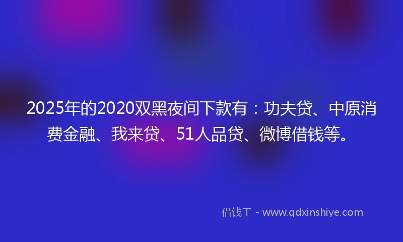2025年的2020双黑夜间下款有：功夫贷、中原消费金融、我来贷、51人品贷、微博借钱等。