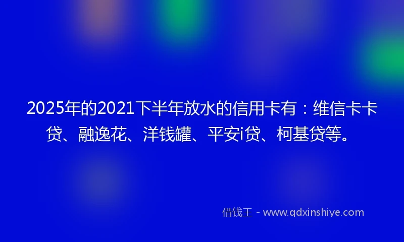 2025年的2021下半年放水的信用卡有：维信卡卡贷、融逸花、洋钱罐、平安i贷、柯基贷等。