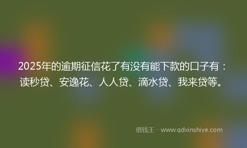 2025年的逾期征信花了有没有能下款的口子有：读秒贷、安逸花、人人贷、滴水贷、我来贷等。
