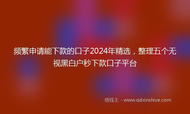 频繁申请能下款的口子2024年精选，整理五个无视黑白户秒下款口子平台