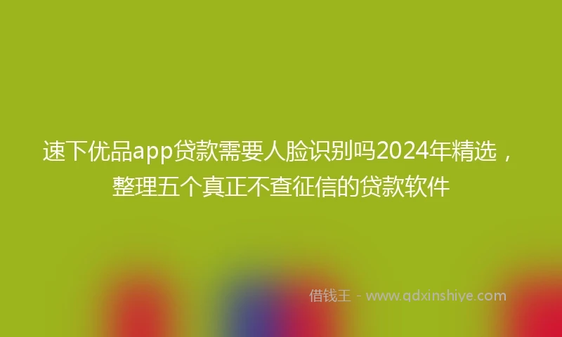 速下优品app贷款需要人脸识别吗2024年精选，整理五个真正不查征信的贷款软件