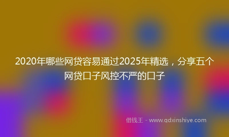2020年哪些网贷容易通过2025年精选，分享五个网贷口子风控不严的口子